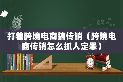 打著跨境電商搞傳銷（跨境電商傳銷怎么抓人定罪）