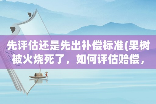 先評估還是先出補(bǔ)償標(biāo)準(zhǔn)(果樹被火燒死了，如何評估賠償，評估標(biāo)準(zhǔn)是什么)