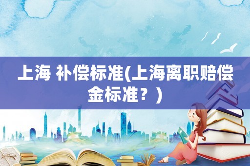 上海 補償標(biāo)準(zhǔn)(上海離職賠償金標(biāo)準(zhǔn)？)