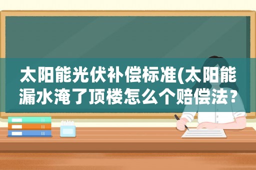 太陽(yáng)能光伏補(bǔ)償標(biāo)準(zhǔn)(太陽(yáng)能漏水淹了頂樓怎么個(gè)賠償法？)