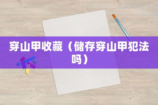 穿山甲收藏（儲存穿山甲犯法嗎）