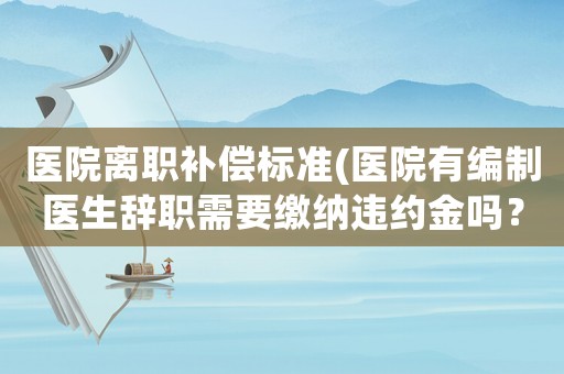醫(yī)院離職補(bǔ)償標(biāo)準(zhǔn)(醫(yī)院有編制醫(yī)生辭職需要繳納違約金嗎？)