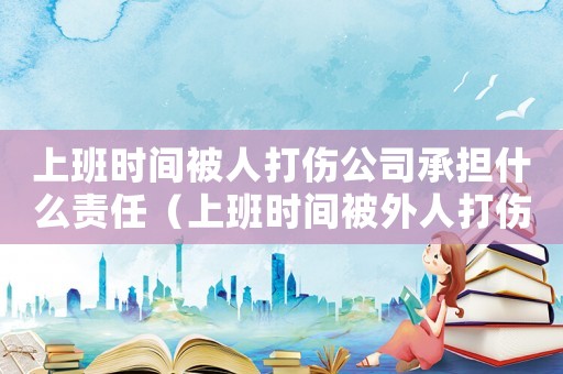上班時間被人打傷公司承擔(dān)什么責(zé)任（上班時間被外人打傷算不算工傷）