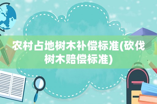 農(nóng)村占地樹木補(bǔ)償標(biāo)準(zhǔn)(砍伐樹木賠償標(biāo)準(zhǔn))