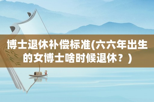 博士退休補(bǔ)償標(biāo)準(zhǔn)(六六年出生的女博士啥時(shí)候退休？)