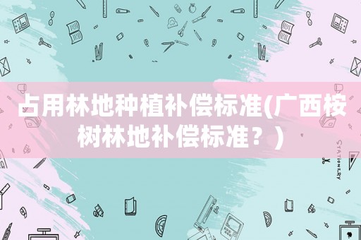 占用林地種植補償標準(廣西桉樹林地補償標準？)