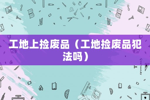 工地上撿廢品（工地?fù)鞆U品犯法嗎）