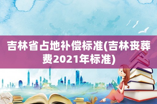 吉林省占地補償標準(吉林喪葬費2021年標準)