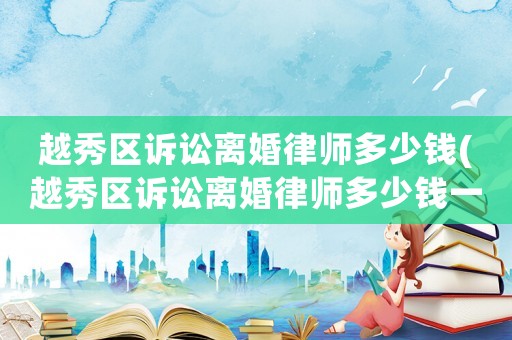 越秀區(qū)訴訟離婚律師多少錢(越秀區(qū)訴訟離婚律師多少錢一個月)