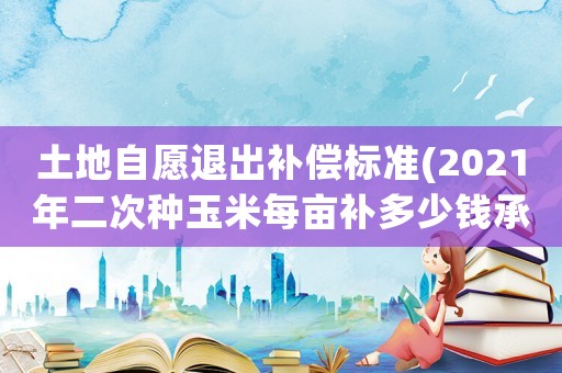 土地自愿退出補償標(biāo)準(zhǔn)(2021年二次種玉米每畝補多少錢承包地永久退出最新補償？)
