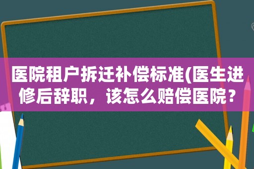 醫(yī)院租戶拆遷補(bǔ)償標(biāo)準(zhǔn)(醫(yī)生進(jìn)修后辭職，該怎么賠償醫(yī)院？)