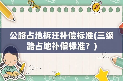 公路占地拆遷補(bǔ)償標(biāo)準(zhǔn)(三級路占地補(bǔ)償標(biāo)準(zhǔn)？)