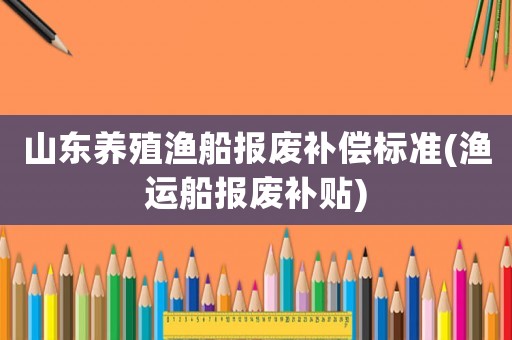 山東養(yǎng)殖漁船報(bào)廢補(bǔ)償標(biāo)準(zhǔn)(漁運(yùn)船報(bào)廢補(bǔ)貼)