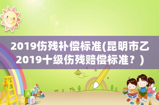 2019傷殘補(bǔ)償標(biāo)準(zhǔn)(昆明市乙2019十級(jí)傷殘賠償標(biāo)準(zhǔn)？)