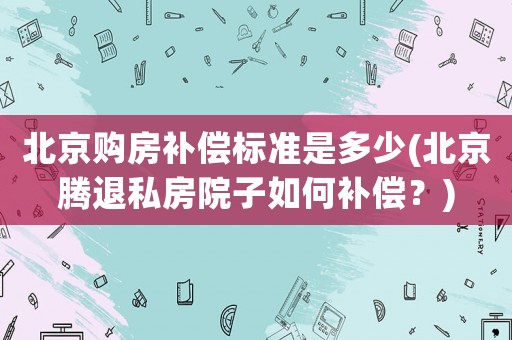北京購房補(bǔ)償標(biāo)準(zhǔn)是多少(北京騰退私房院子如何補(bǔ)償？)