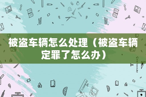 被盜車輛怎么處理（被盜車輛定罪了怎么辦）