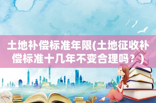 土地補償標準年限(土地征收補償標準十幾年不變合理嗎？)