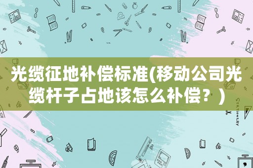 光纜征地補(bǔ)償標(biāo)準(zhǔn)(移動(dòng)公司光纜桿子占地該怎么補(bǔ)償？)