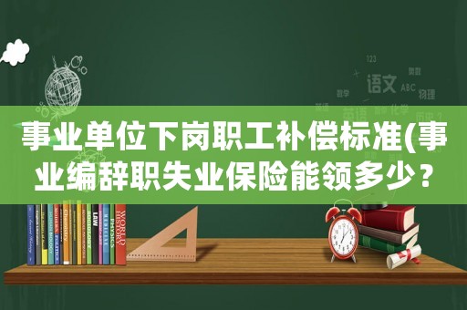 事業(yè)單位下崗職工補(bǔ)償標(biāo)準(zhǔn)(事業(yè)編辭職失業(yè)保險能領(lǐng)多少？)
