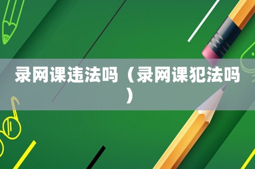 錄網(wǎng)課違法嗎（錄網(wǎng)課犯法嗎）