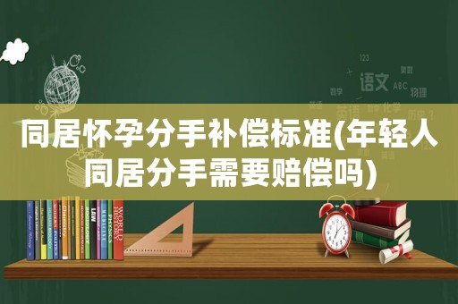 同居懷孕分手補(bǔ)償標(biāo)準(zhǔn)(年輕人同居分手需要賠償嗎)