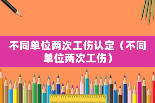 不同單位兩次工傷認定（不同單位兩次工傷）