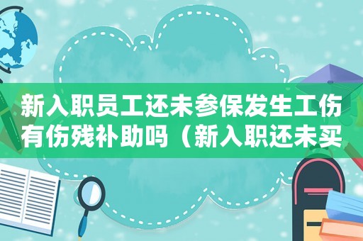 新入職員工還未參保發(fā)生工傷有傷殘補(bǔ)助嗎（新入職還未買社保發(fā)生工傷）