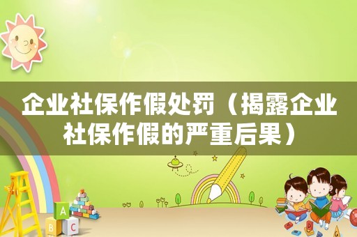 企業(yè)社保作假處罰（揭露企業(yè)社保作假的嚴(yán)重后果）