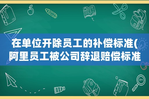在單位開除員工的補償標準(阿里員工被公司辭退賠償標準？)