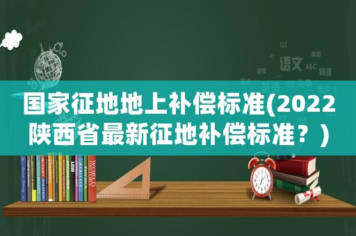 國(guó)家征地地上補(bǔ)償標(biāo)準(zhǔn)(2022陜西省最新征地補(bǔ)償標(biāo)準(zhǔn)？)