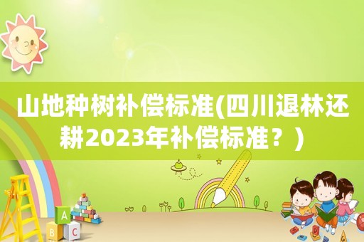 山地種樹補償標準(四川退林還耕2023年補償標準？)