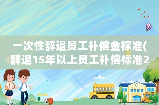 一次性辭退員工補(bǔ)償金標(biāo)準(zhǔn)(辭退15年以上員工補(bǔ)償標(biāo)準(zhǔn)2021？)