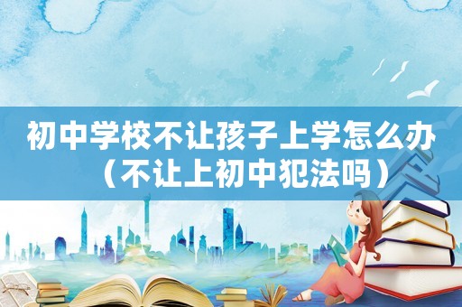 初中學(xué)校不讓孩子上學(xué)怎么辦（不讓上初中犯法嗎）