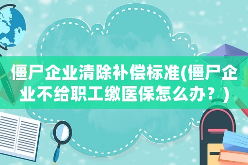 僵尸企業(yè)清除補(bǔ)償標(biāo)準(zhǔn)(僵尸企業(yè)不給職工繳醫(yī)保怎么辦？)