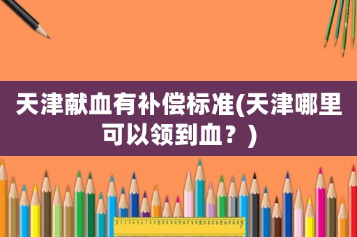 天津獻(xiàn)血有補(bǔ)償標(biāo)準(zhǔn)(天津哪里可以領(lǐng)到血？)