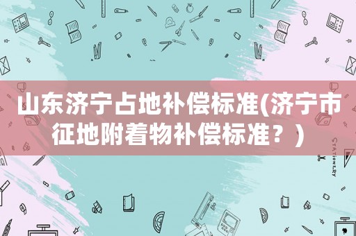 山東濟(jì)寧占地補(bǔ)償標(biāo)準(zhǔn)(濟(jì)寧市征地附著物補(bǔ)償標(biāo)準(zhǔn)？)