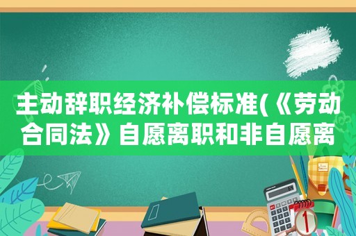 主動辭職經(jīng)濟(jì)補(bǔ)償標(biāo)準(zhǔn)(《勞動合同法》自愿離職和非自愿離職的如何賠償？)