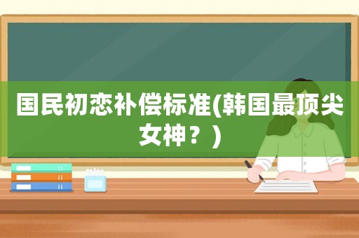 國(guó)民初戀補(bǔ)償標(biāo)準(zhǔn)(韓國(guó)最頂尖女神？)