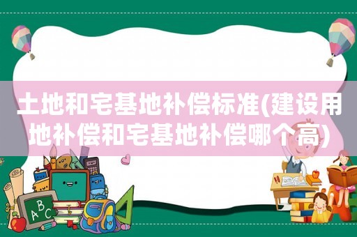 土地和宅基地補償標準(建設(shè)用地補償和宅基地補償哪個高)
