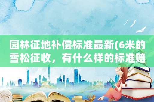 園林征地補(bǔ)償標(biāo)準(zhǔn)最新(6米的雪松征收，有什么樣的標(biāo)準(zhǔn)賠償？)