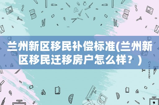蘭州新區(qū)移民補(bǔ)償標(biāo)準(zhǔn)(蘭州新區(qū)移民遷移房戶(hù)怎么樣？)