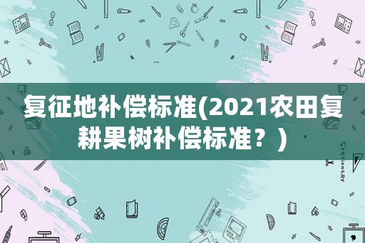復(fù)征地補(bǔ)償標(biāo)準(zhǔn)(2021農(nóng)田復(fù)耕果樹補(bǔ)償標(biāo)準(zhǔn)？)