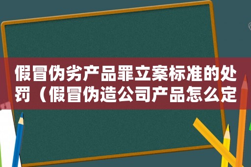 假冒偽劣產(chǎn)品罪立案標準的處罰（假冒偽造公司產(chǎn)品怎么定罪）