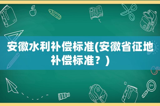 安徽水利補(bǔ)償標(biāo)準(zhǔn)(安徽省征地補(bǔ)償標(biāo)準(zhǔn)？)
