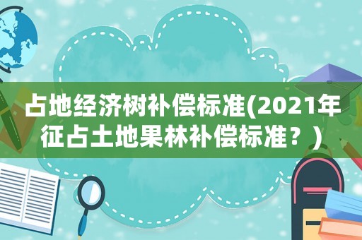 占地經(jīng)濟樹補償標準(2021年征占土地果林補償標準？)