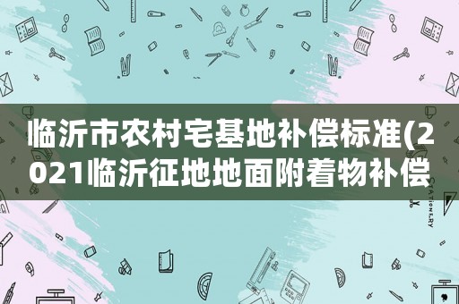 臨沂市農(nóng)村宅基地補(bǔ)償標(biāo)準(zhǔn)(2021臨沂征地地面附著物補(bǔ)償標(biāo)準(zhǔn)？)