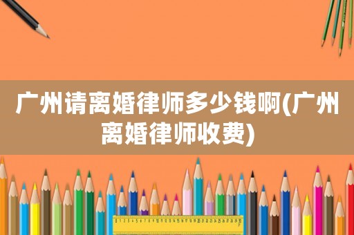 廣州請(qǐng)離婚律師多少錢啊(廣州離婚律師收費(fèi))