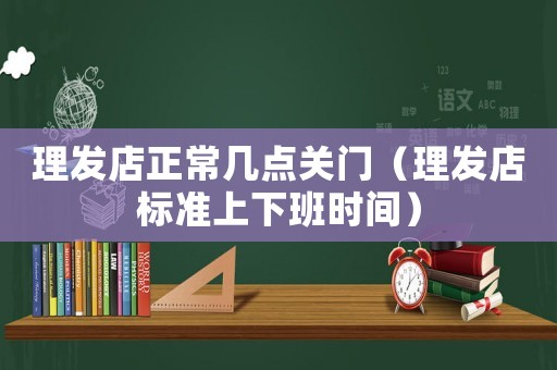 理發(fā)店正常幾點(diǎn)關(guān)門（理發(fā)店標(biāo)準(zhǔn)上下班時(shí)間）
