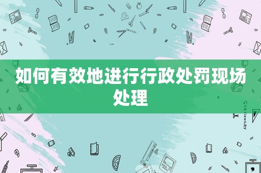 如何有效地進行行政處罰現(xiàn)場處理