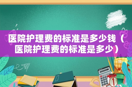 醫(yī)院護(hù)理費(fèi)的標(biāo)準(zhǔn)是多少錢（醫(yī)院護(hù)理費(fèi)的標(biāo)準(zhǔn)是多少）